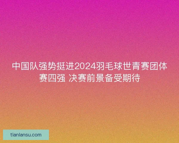 中国队强势挺进2024羽毛球世青赛团体赛四强 决赛前景备受期待