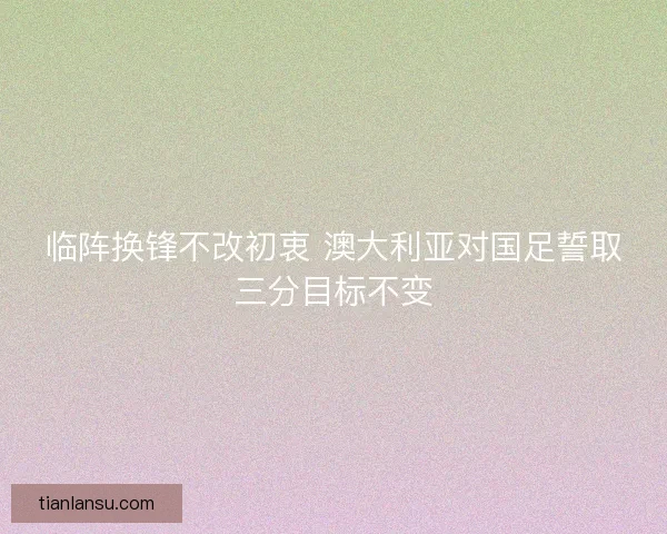 临阵换锋不改初衷 澳大利亚对国足誓取三分目标不变