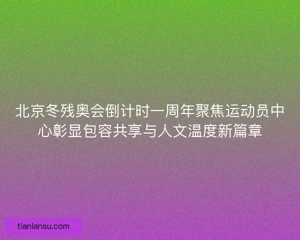 北京冬残奥会倒计时一周年聚焦运动员中心彰显包容共享与人文温度新篇章