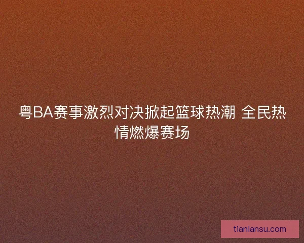 粤BA赛事激烈对决掀起篮球热潮 全民热情燃爆赛场
