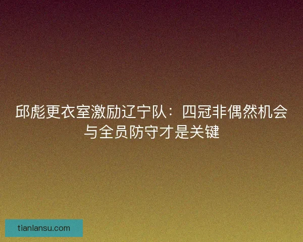 邱彪更衣室激励辽宁队：四冠非偶然机会与全员防守才是关键